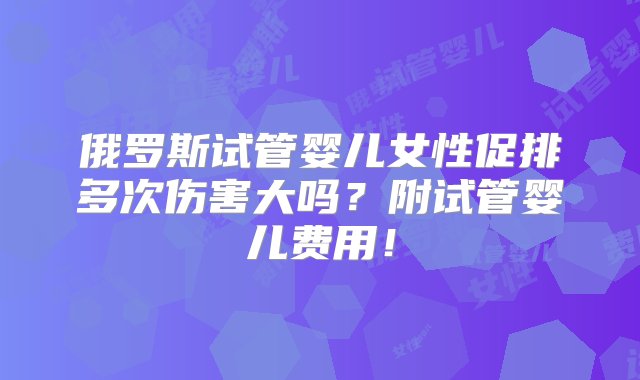 俄罗斯试管婴儿女性促排多次伤害大吗？附试管婴儿费用！