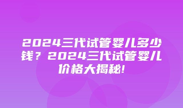 2024三代试管婴儿多少钱？2024三代试管婴儿价格大揭秘!