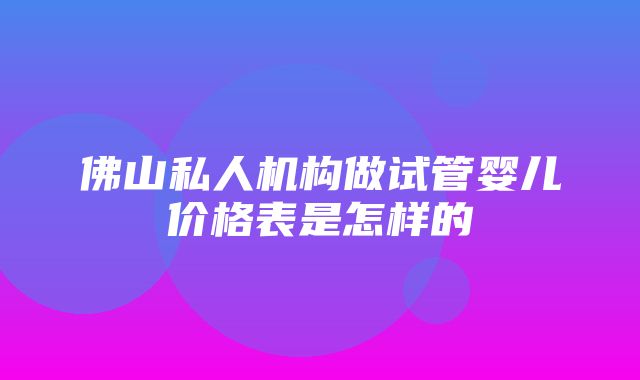 佛山私人机构做试管婴儿价格表是怎样的