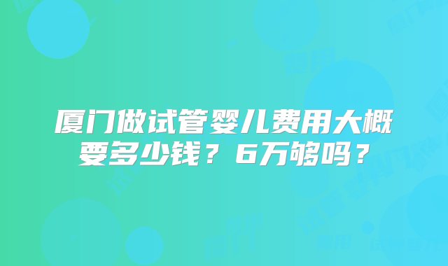 厦门做试管婴儿费用大概要多少钱？6万够吗？