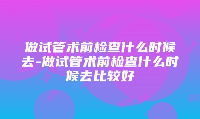 做试管术前检查什么时候去-做试管术前检查什么时候去比较好