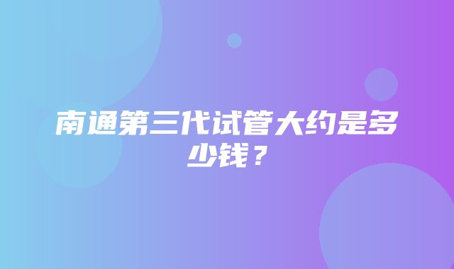 南通第三代试管大约是多少钱？