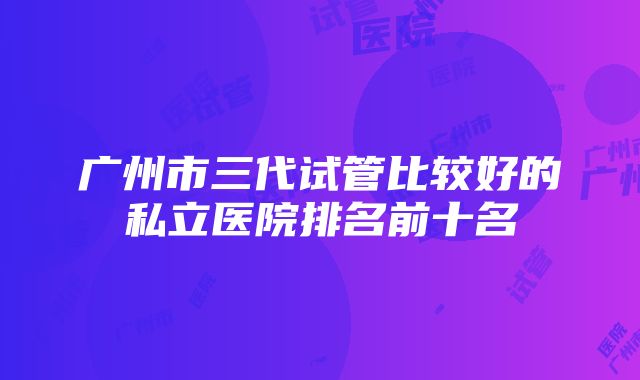 广州市三代试管比较好的私立医院排名前十名