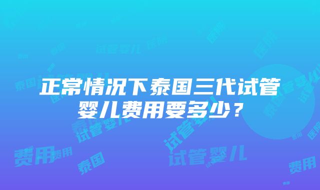 正常情况下泰国三代试管婴儿费用要多少？