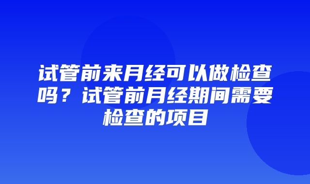 试管前来月经可以做检查吗？试管前月经期间需要检查的项目