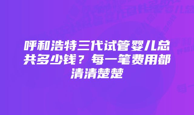 呼和浩特三代试管婴儿总共多少钱？每一笔费用都清清楚楚