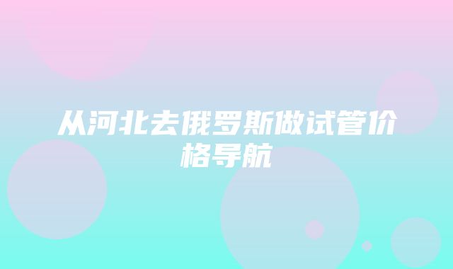 从河北去俄罗斯做试管价格导航