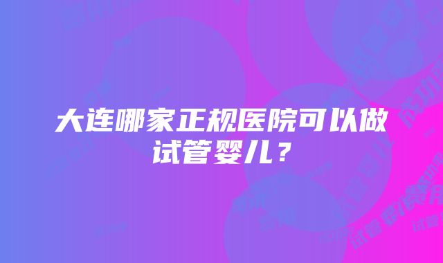 大连哪家正规医院可以做试管婴儿？