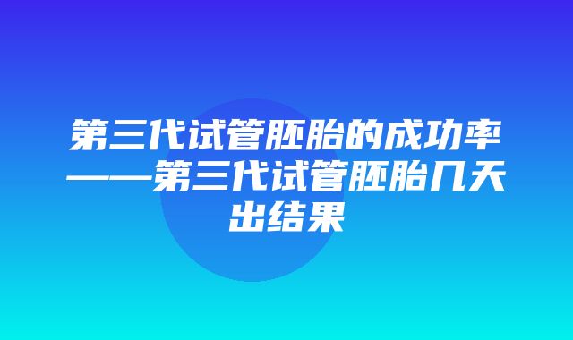 第三代试管胚胎的成功率——第三代试管胚胎几天出结果