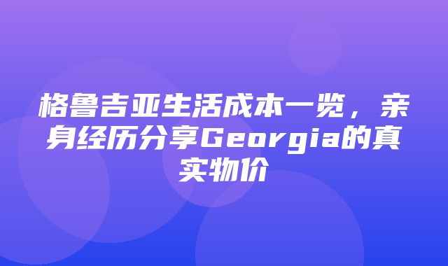 格鲁吉亚生活成本一览，亲身经历分享Georgia的真实物价