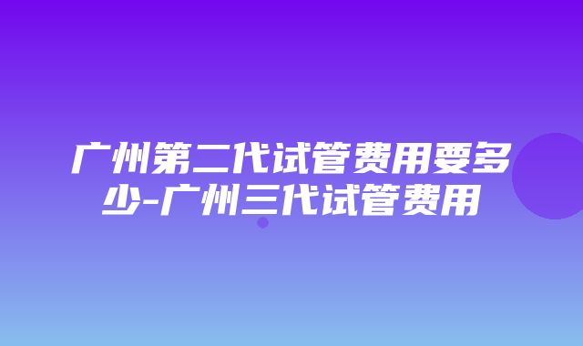 广州第二代试管费用要多少-广州三代试管费用