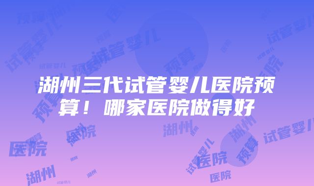 湖州三代试管婴儿医院预算！哪家医院做得好