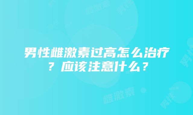 男性雌激素过高怎么治疗？应该注意什么？