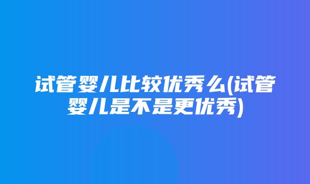 试管婴儿比较优秀么(试管婴儿是不是更优秀)