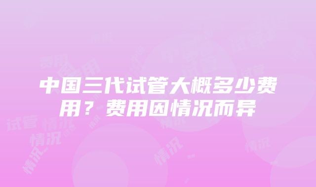 中国三代试管大概多少费用？费用因情况而异