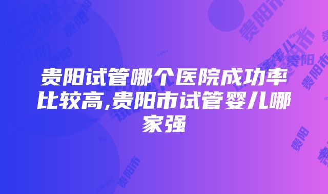 贵阳试管哪个医院成功率比较高,贵阳市试管婴儿哪家强