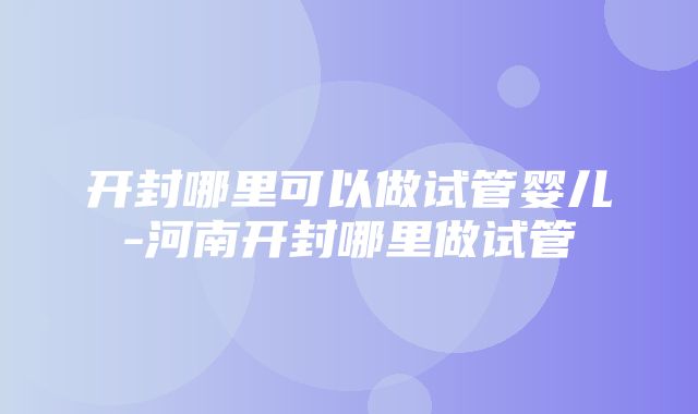 开封哪里可以做试管婴儿-河南开封哪里做试管