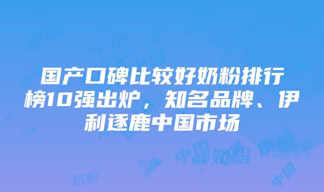 国产口碑比较好奶粉排行榜10强出炉，知名品牌、伊利逐鹿中国市场