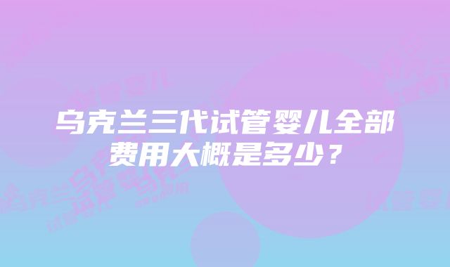 乌克兰三代试管婴儿全部费用大概是多少？