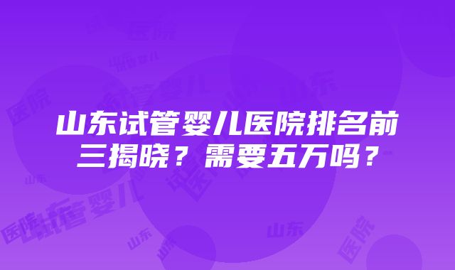 山东试管婴儿医院排名前三揭晓？需要五万吗？