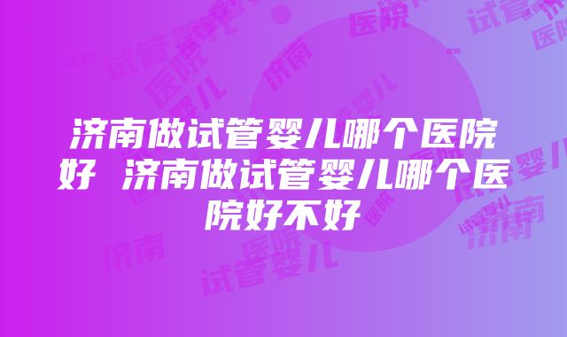 济南做试管婴儿哪个医院好 济南做试管婴儿哪个医院好不好