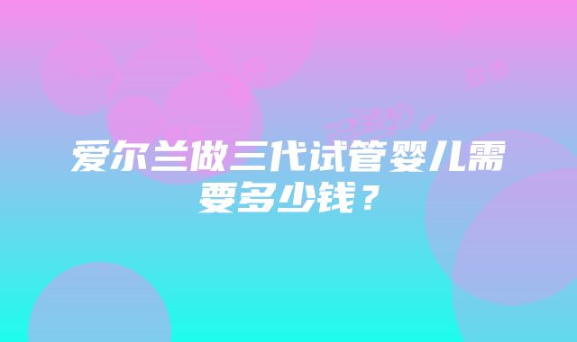 爱尔兰做三代试管婴儿需要多少钱？