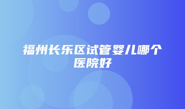 福州长乐区试管婴儿哪个医院好