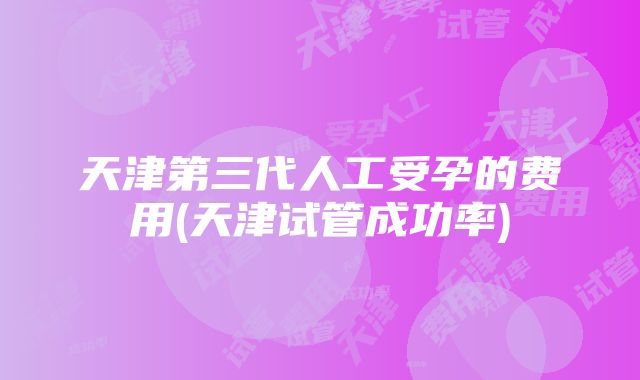 天津第三代人工受孕的费用(天津试管成功率)