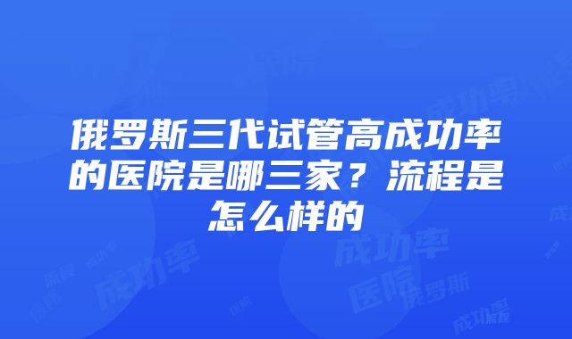 俄罗斯三代试管高成功率的医院是哪三家？流程是怎么样的