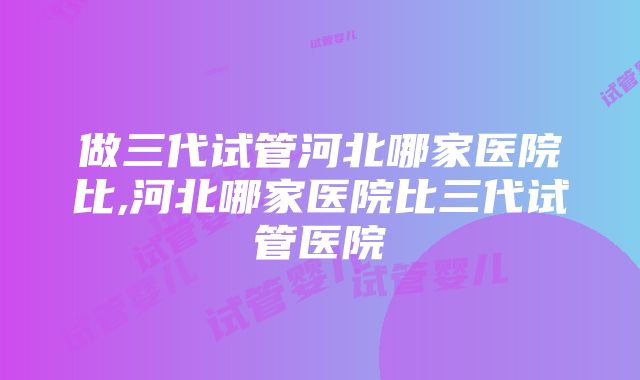 做三代试管河北哪家医院比,河北哪家医院比三代试管医院