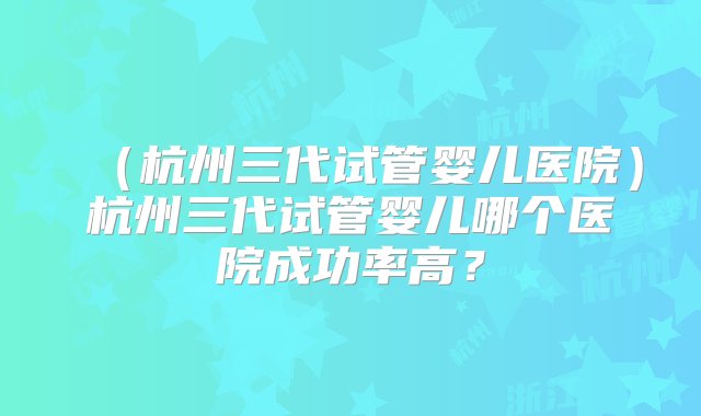 （杭州三代试管婴儿医院）杭州三代试管婴儿哪个医院成功率高？