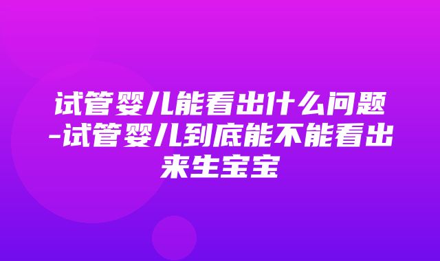 试管婴儿能看出什么问题-试管婴儿到底能不能看出来生宝宝