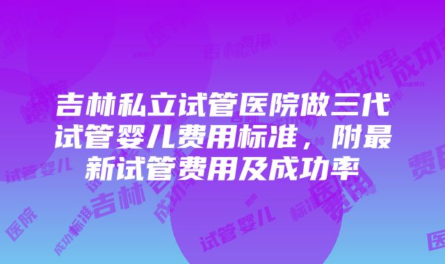 吉林私立试管医院做三代试管婴儿费用标准，附最新试管费用及成功率