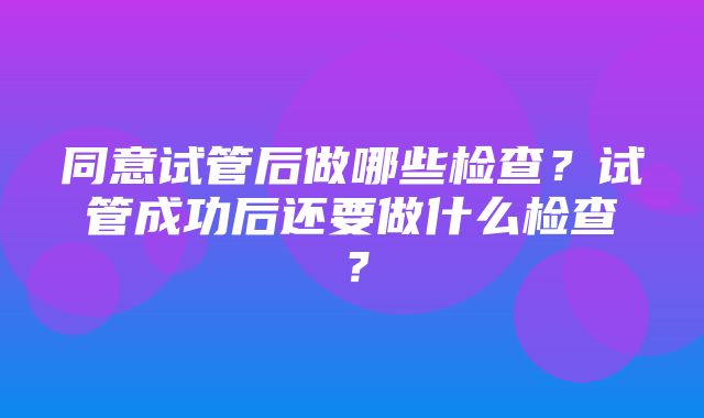 同意试管后做哪些检查？试管成功后还要做什么检查？