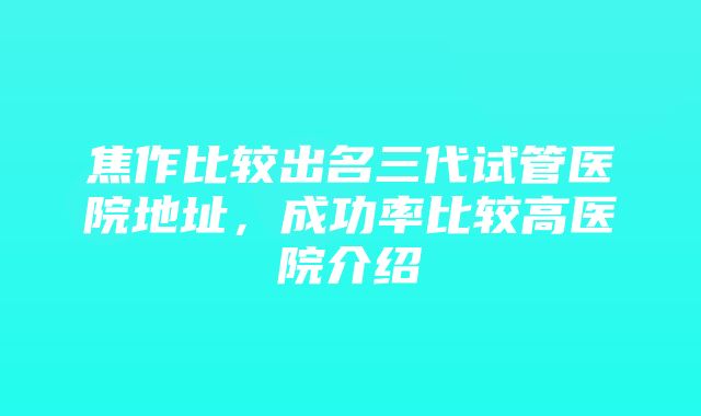 焦作比较出名三代试管医院地址，成功率比较高医院介绍