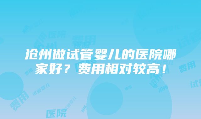 沧州做试管婴儿的医院哪家好？费用相对较高！