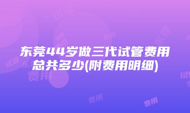 东莞44岁做三代试管费用总共多少(附费用明细)