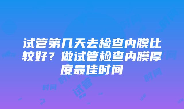 试管第几天去检查内膜比较好？做试管检查内膜厚度最佳时间