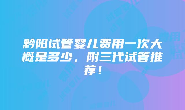 黔阳试管婴儿费用一次大概是多少，附三代试管推荐！