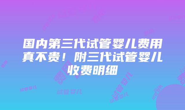 国内第三代试管婴儿费用真不贵！附三代试管婴儿收费明细