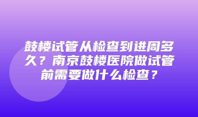 鼓楼试管从检查到进周多久？南京鼓楼医院做试管前需要做什么检查？