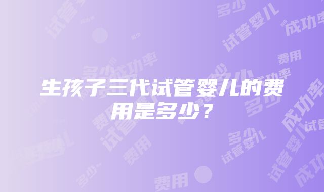 生孩子三代试管婴儿的费用是多少？