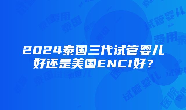 2024泰国三代试管婴儿好还是美国ENCI好？