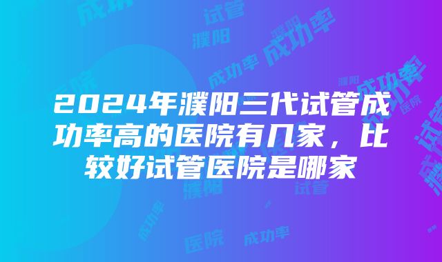 2024年濮阳三代试管成功率高的医院有几家，比较好试管医院是哪家