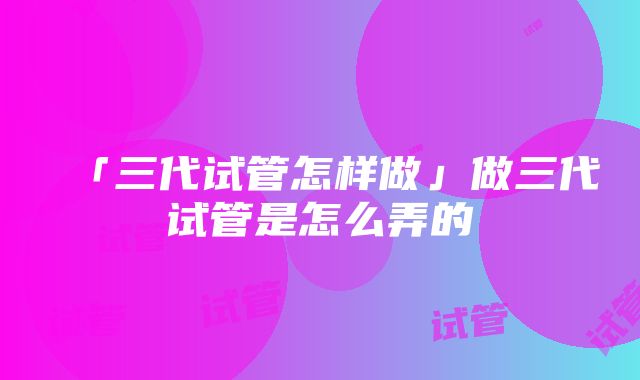 「三代试管怎样做」做三代试管是怎么弄的