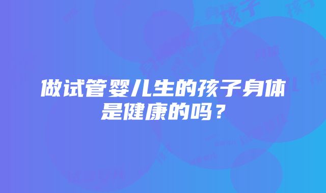 做试管婴儿生的孩子身体是健康的吗？