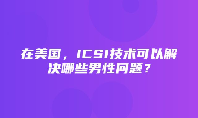 在美国，ICSI技术可以解决哪些男性问题？