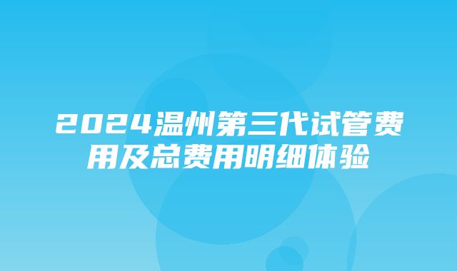 2024温州第三代试管费用及总费用明细体验