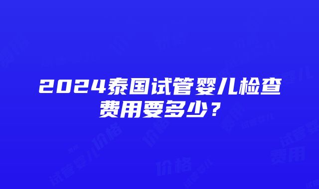 2024泰国试管婴儿检查费用要多少？