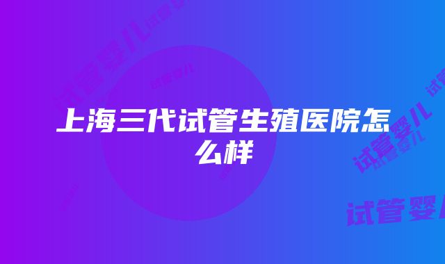 上海三代试管生殖医院怎么样